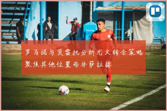 罗马诺与莫雷托分析尤文转会策略聚焦其他位置而非萨拉赫