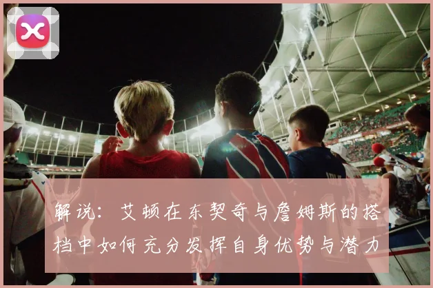 解说：艾顿在东契奇与詹姆斯的搭档中如何充分发挥自身优势与潜力