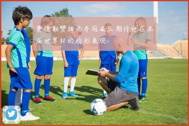 费德勒赞梅西夺冠减压期待他在本届世界杯的精彩表现