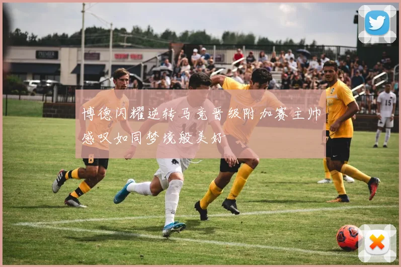 博德闪耀逆转马竞晋级附加赛主帅感叹如同梦境般美好