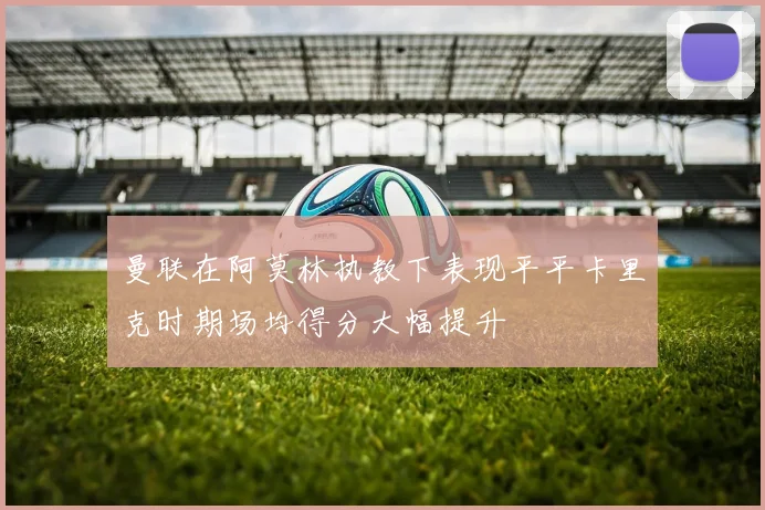 曼联在阿莫林执教下表现平平卡里克时期场均得分大幅提升