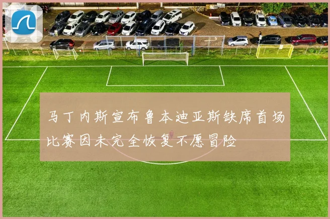 马丁内斯宣布鲁本迪亚斯缺席首场比赛因未完全恢复不愿冒险