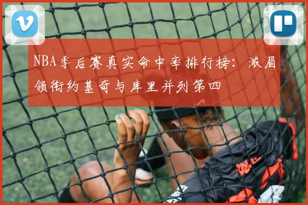 NBA季后赛真实命中率排行榜：浓眉领衔约基奇与库里并列第四