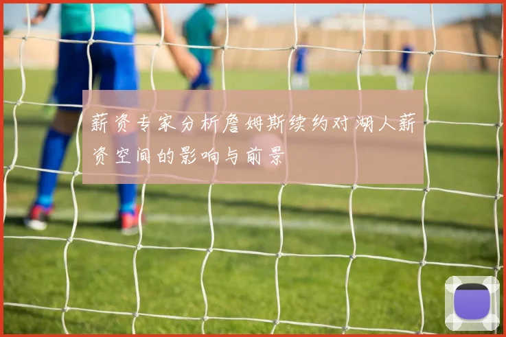薪资专家分析詹姆斯续约对湖人薪资空间的影响与前景
