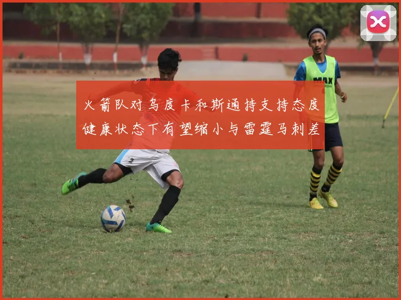 火箭队对乌度卡和斯通持支持态度健康状态下有望缩小与雷霆马刺差距