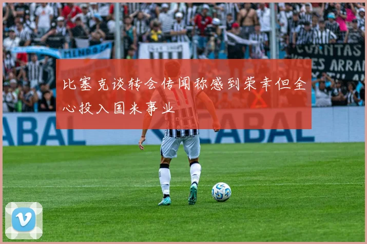 比塞克谈转会传闻称感到荣幸但全心投入国米事业