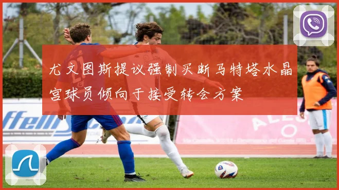 尤文图斯提议强制买断马特塔水晶宫球员倾向于接受转会方案