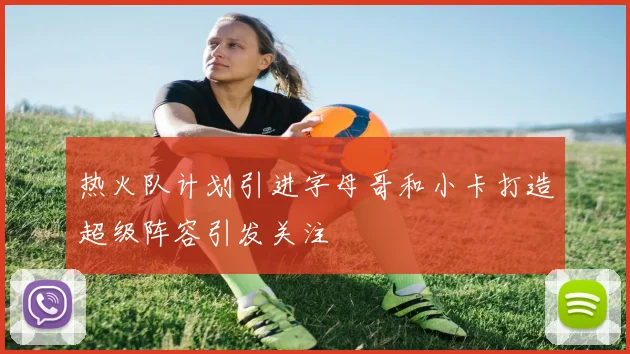 热火队计划引进字母哥和小卡打造超级阵容引发关注