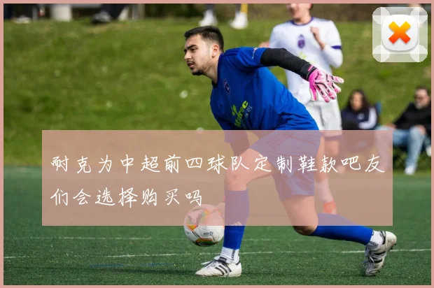 耐克为中超前四球队定制鞋款吧友们会选择购买吗
