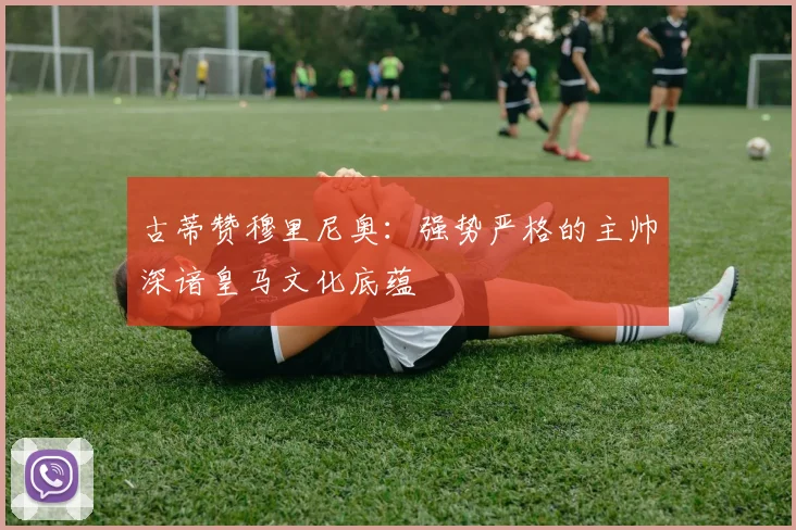 古蒂赞穆里尼奥：强势严格的主帅深谙皇马文化底蕴