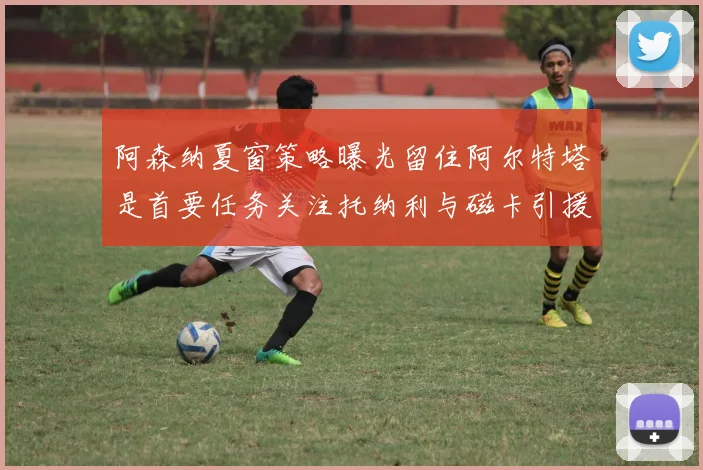 阿森纳夏窗策略曝光留住阿尔特塔是首要任务关注托纳利与磁卡引援动态