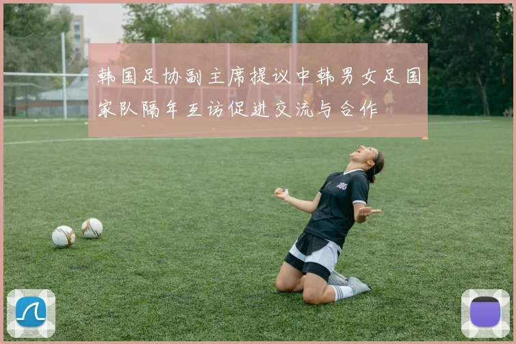 韩国足协副主席提议中韩男女足国家队隔年互访促进交流与合作