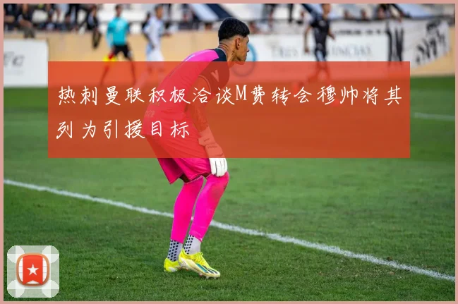 热刺曼联积极洽谈M费转会穆帅将其列为引援目标