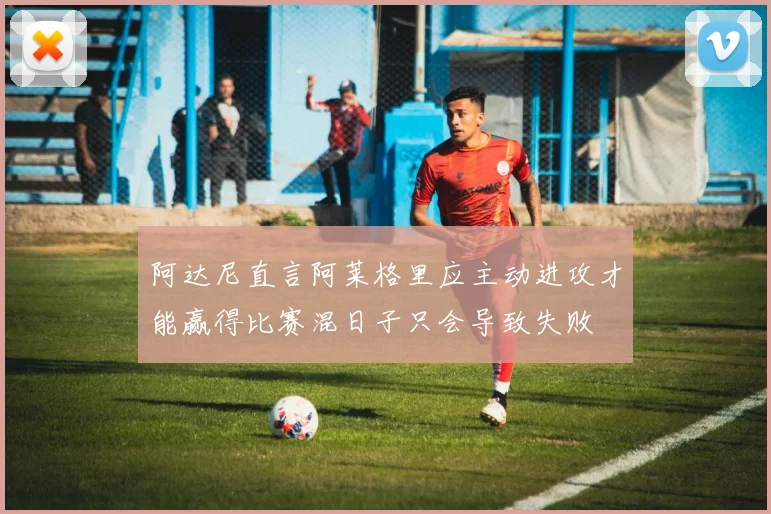 阿达尼直言阿莱格里应主动进攻才能赢得比赛混日子只会导致失败
