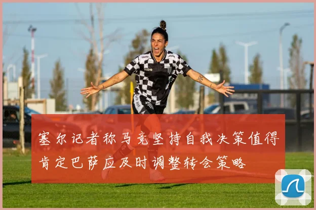 塞尔记者称马竞坚持自我决策值得肯定巴萨应及时调整转会策略
