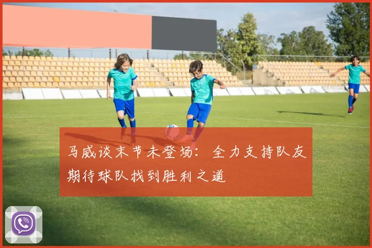马威谈末节未登场：全力支持队友期待球队找到胜利之道