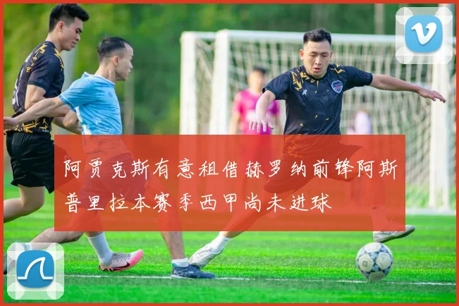 阿贾克斯有意租借赫罗纳前锋阿斯普里拉本赛季西甲尚未进球