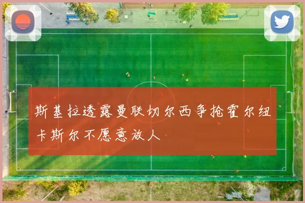 斯基拉透露曼联切尔西争抢霍尔纽卡斯尔不愿意放人