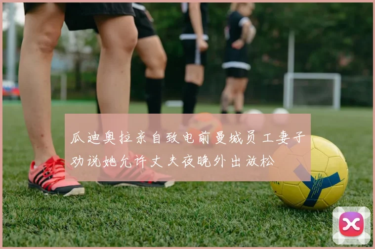 瓜迪奥拉亲自致电前曼城员工妻子劝说她允许丈夫夜晚外出放松