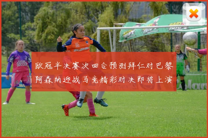 欧冠半决赛次回合预测拜仁对巴黎阿森纳迎战马竞精彩对决即将上演