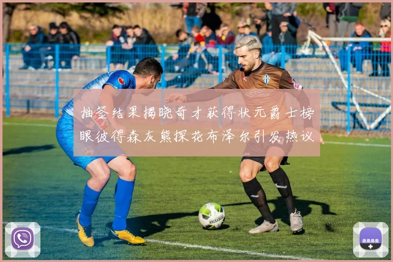 抽签结果揭晓奇才获得状元爵士榜眼彼得森灰熊探花布泽尔引发热议