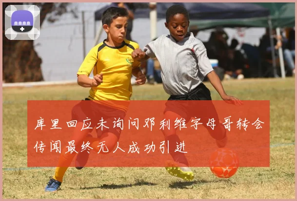 库里回应未询问邓利维字母哥转会传闻最终无人成功引进