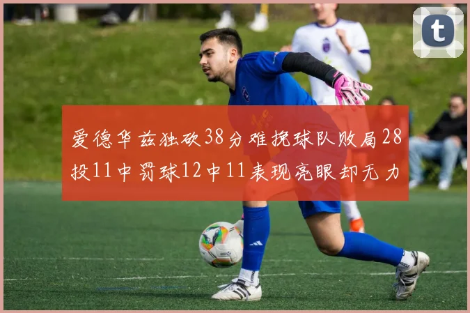 爱德华兹独砍38分难挽球队败局28投11中罚球12中11表现亮眼却无力回天