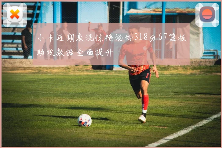 小卡近期表现惊艳场均318分67篮板助攻数据全面提升