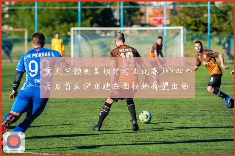 意天空预测莱切对尤文比赛DV9四个月后首发伊尔迪兹图拉姆有望出场